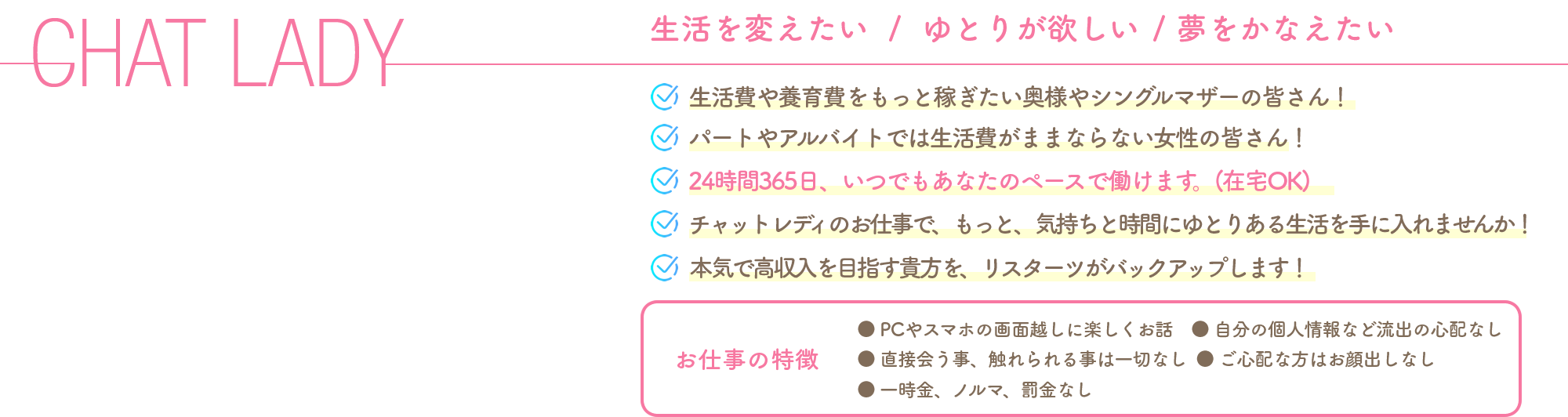 CHAT LADY
            生活を変えたい/ゆとりが欲しい/夢をかなえたい
            ●生活費や養育費をもっと稼ぎたい奥様やシングルマザーの皆さん！
            ●パートやアルバイトでは生活費がままならない女性の皆さん！
            ●24時間365日、いつでもあなたのペースで働けます。(在宅OK)
            ●チャットレディのお仕事で、もっと、気持ちと時間にゆとりある生活を手に入れませんか！
            ●本気で高収入を目指す貴方を、リスターツがバックアップします！
            【お仕事の特徴】 ●PCやスマホの画面越しに楽しくお話　●自分の個人情報など流出の心配なし ●直接会う事、触れられる事は一切なし  ●ご心配な方はお顔出しなし ●一時金、ノルマ、罰金なし