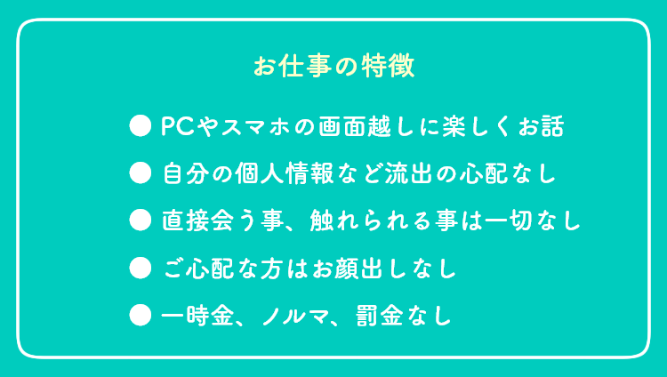 【お仕事の特徴】 ●PCやスマホの画面越しに楽しくお話 ●自分の個人情報など流出の心配なし ●直接会う事、触れられる事は一切なし ●ご心配な方はお顔出しなし ●一時金、ノルマ、罰金なし